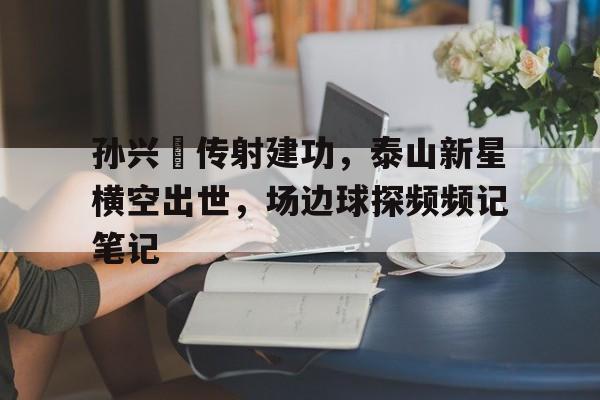 随机孙兴慜传射建功，泰山新星横空出世，场边球探频频记笔记