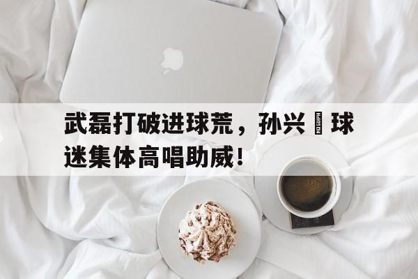 随机武磊打破进球荒，孙兴慜球迷集体高唱助威！