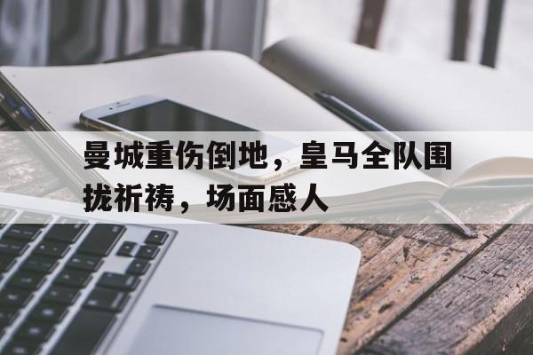 随机曼城重伤倒地，皇马全队围拢祈祷，场面感人