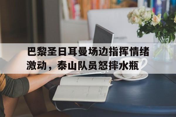随机巴黎圣日耳曼场边指挥情绪激动，泰山队员怒摔水瓶巴黎圣日耳曼被称为什么